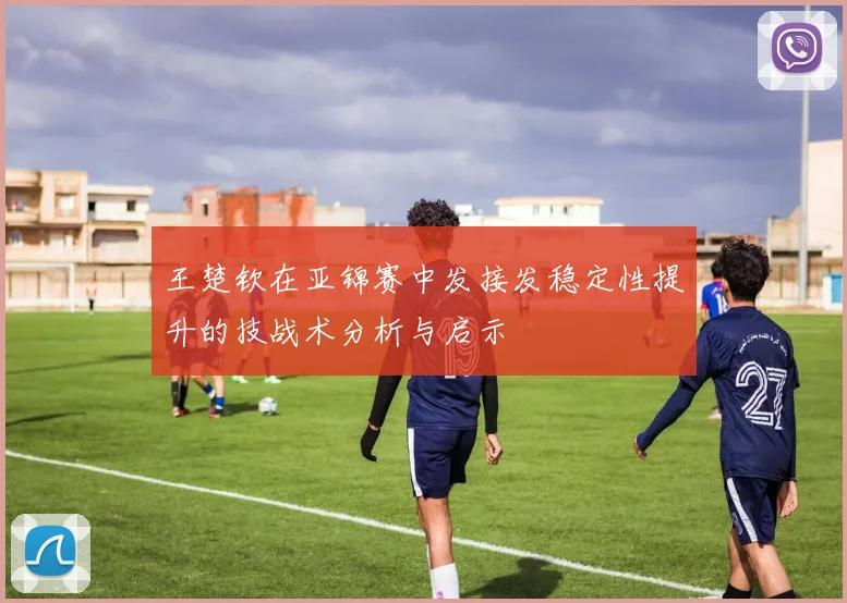 王楚钦在亚锦赛中发接发稳定性提升的技战术分析与启示