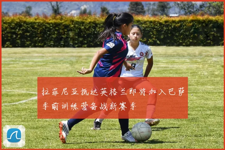 拉菲尼亚抵达英格兰即将加入巴萨季前训练营备战新赛季