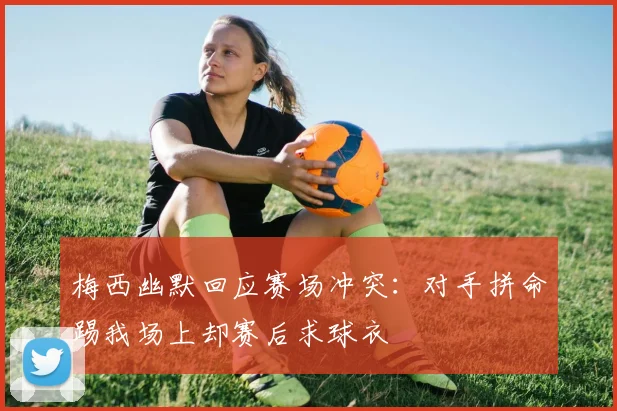 梅西幽默回应赛场冲突：对手拼命踢我场上却赛后求球衣
