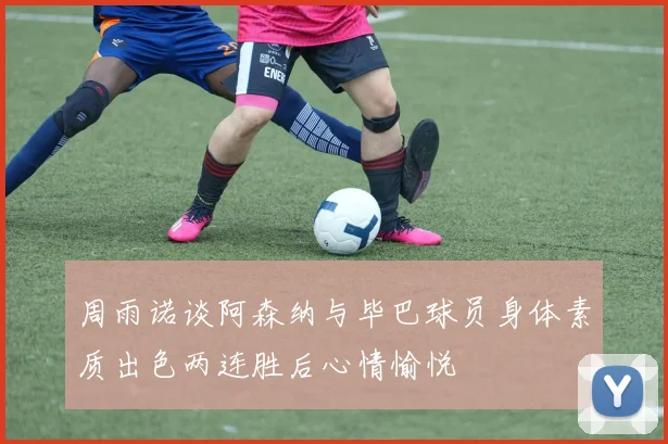 周雨诺谈阿森纳与毕巴球员身体素质出色两连胜后心情愉悦