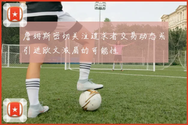 詹姆斯密切关注追求者交易动态或引进欧文浓眉的可能性