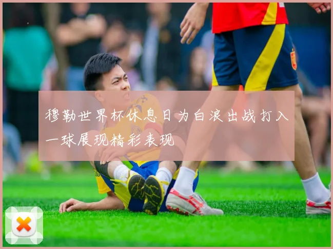 穆勒世界杯休息日为白浪出战打入一球展现精彩表现